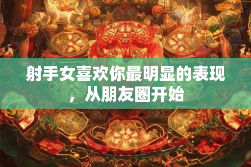 射手女喜欢你最明显的表现,从朋友圈开始 射手女喜欢你最明显的表现,从朋友圈开始