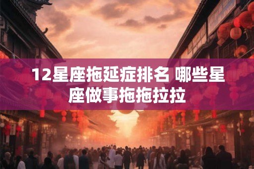 12星座拖延症排名 哪些星座做事拖拖拉拉