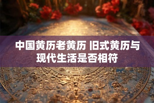 中国黄历老黄历 旧式黄历与现代生活是否相符