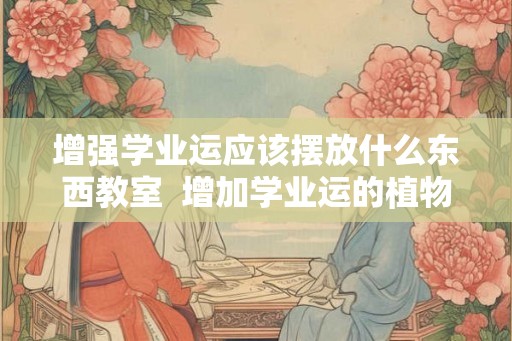 增强学业运应该摆放什么东西教室  增加学业运的植物