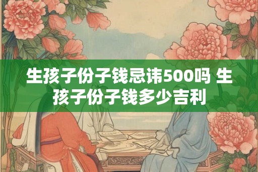 生孩子份子钱忌讳500吗 生孩子份子钱多少吉利