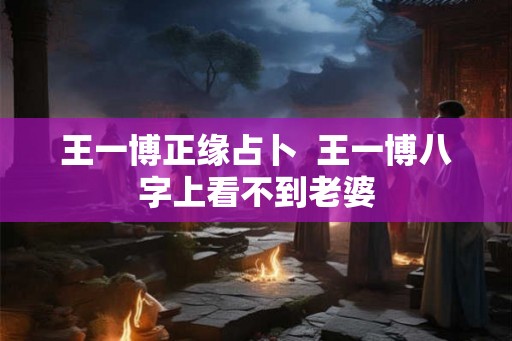 王一博正缘占卜  王一博八字上看不到老婆