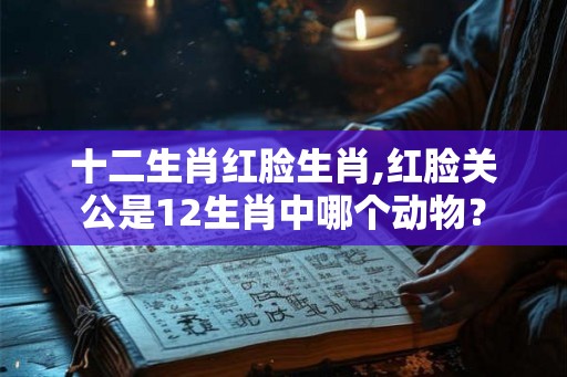 十二生肖红脸生肖,红脸关公是12生肖中哪个动物？