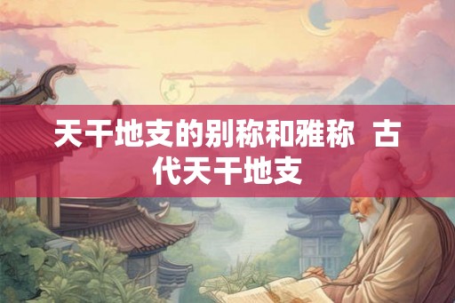 天干地支的别称和雅称 古代天干地支 天干地支的别称和雅称 古代天干地支