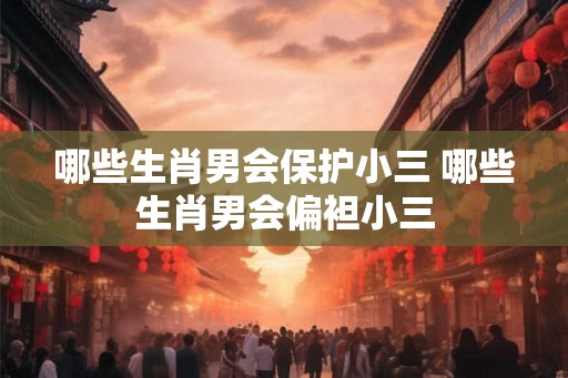哪些生肖男会保护小三 哪些生肖男会偏袒小三 哪些生肖男会保护小三 哪些生肖男会偏袒小三