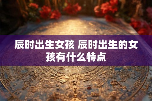 辰时出生女孩 辰时出生的女孩有什么特点 辰时出生女孩 辰时出生的女孩有什么特点