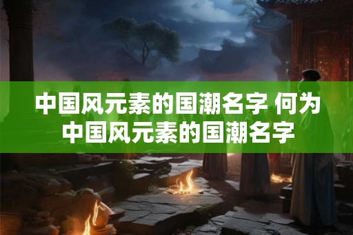 中国风元素的国潮名字 何为中国风元素的国潮名字