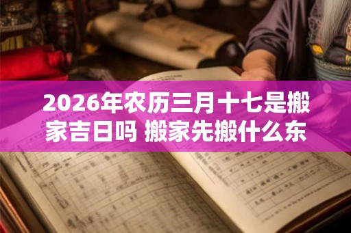 2026年农历三月十七是搬家吉日吗 搬家先搬什么东西进去最好