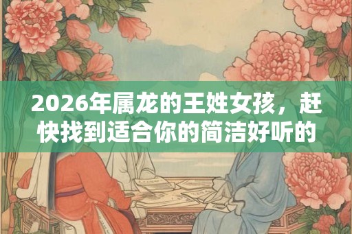 2026年属龙的王姓女孩，赶快找到适合你的简洁好听的名字！