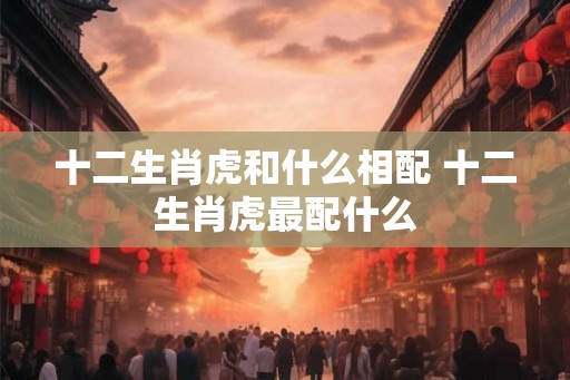 十二生肖虎和什么相配 十二生肖虎最配什么 十二生肖虎和什么相配 十二生肖虎最配什么