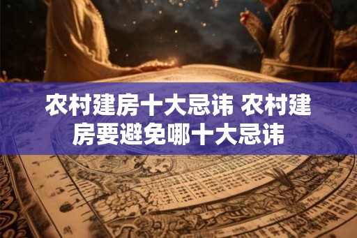 农村建房十大忌讳 农村建房要避免哪十大忌讳