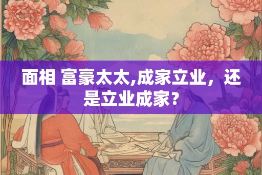 面相 富豪太太,成家立业,还是立业成家? 面相 富豪太太,成家立业,还是立业成家?