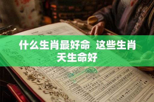 什么生肖最好命 这些生肖天生命好 什么生肖最好命 这些生肖天生命好