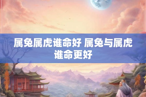 属兔属虎谁命好 属兔与属虎谁命更好
