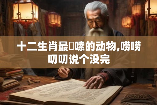 十二生肖最啰嗦的动物,唠唠叨叨说个没完