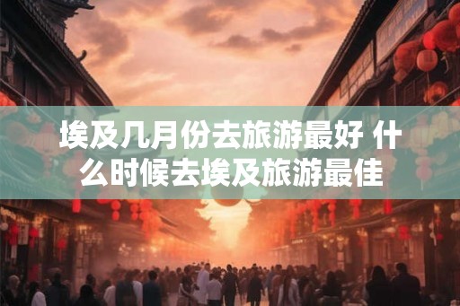 埃及几月份去旅游最好 什么时候去埃及旅游最佳