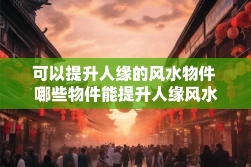 可以提升人缘的风水物件 哪些物件能提升人缘风水