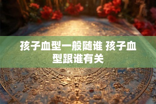 孩子血型一般随谁 孩子血型跟谁有关
