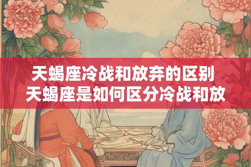 天蝎座冷战和放弃的区别 天蝎座是如何区分冷战和放弃的 天蝎座冷战和放弃的区别 天蝎座是如何区分冷战和放弃的