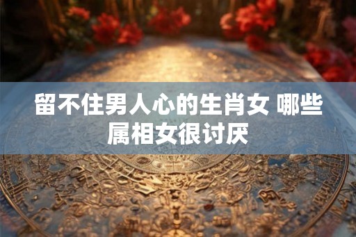 留不住男人心的生肖女 哪些属相女很讨厌