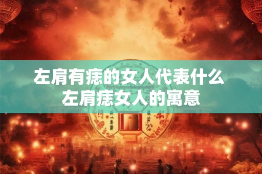 左肩有痣的女人代表什么 左肩痣女人的寓意 左肩有痣的女人代表什么 左肩痣女人的寓意