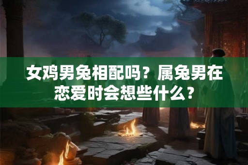 女鸡男兔相配吗？属兔男在恋爱时会想些什么？