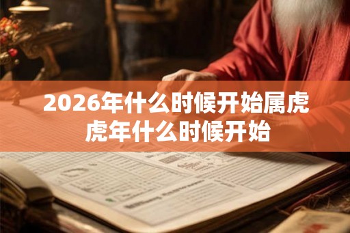 2026年什么时候开始属虎 虎年什么时候开始