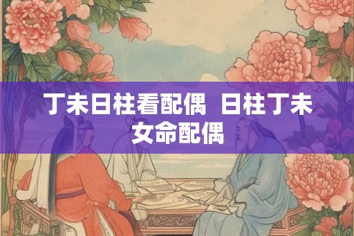 丁未日柱看配偶  日柱丁未女命配偶