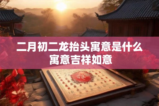 二月初二龙抬头寓意是什么 寓意吉祥如意
