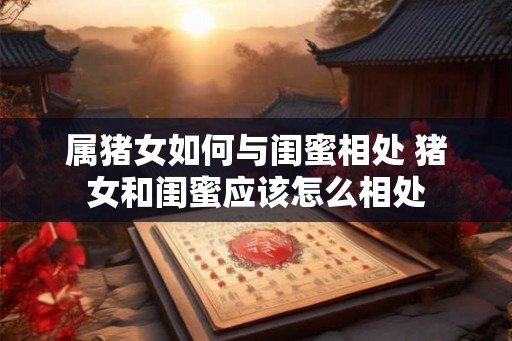 属猪女如何与闺蜜相处 猪女和闺蜜应该怎么相处