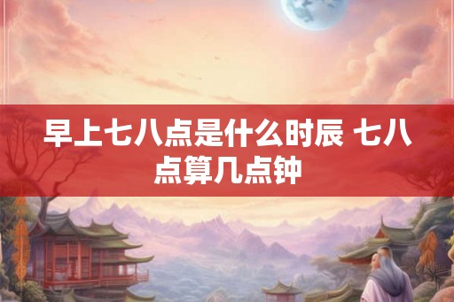 早上七八点是什么时辰 七八点算几点钟
