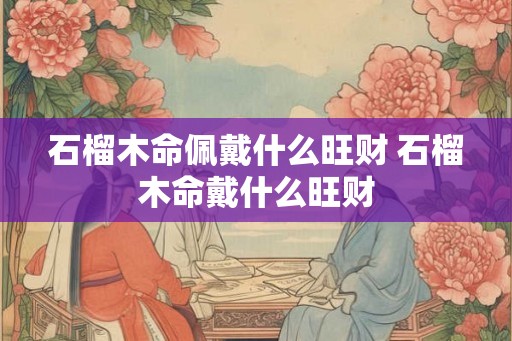 石榴木命佩戴什么旺财 石榴木命戴什么旺财 石榴木命佩戴什么旺财 石榴木命戴什么旺财