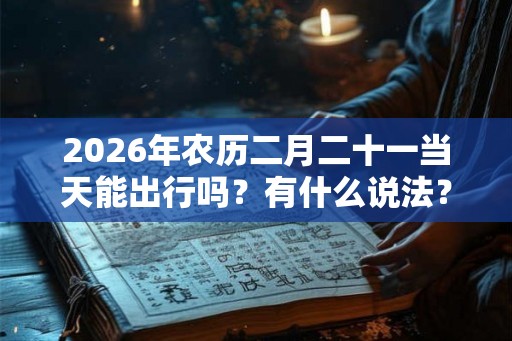2026年农历二月二十一当天能出行吗？有什么说法？
