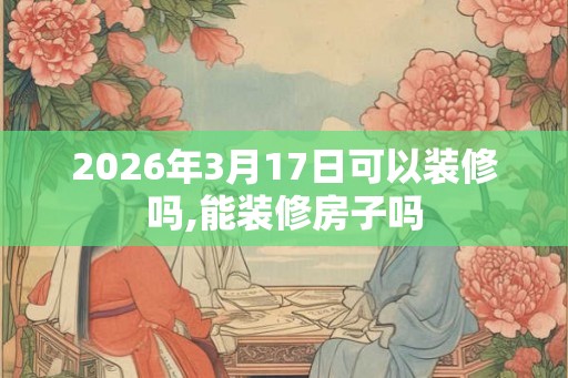 2026年3月17日可以装修吗,能装修房子吗