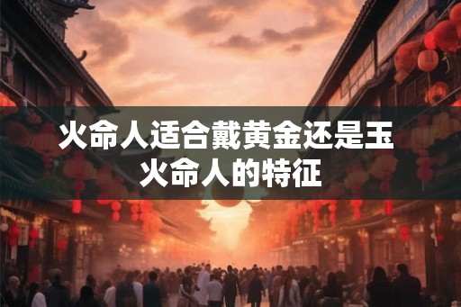 火命人适合戴黄金还是玉 火命人的特征