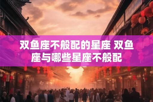 双鱼座不般配的星座 双鱼座与哪些星座不般配