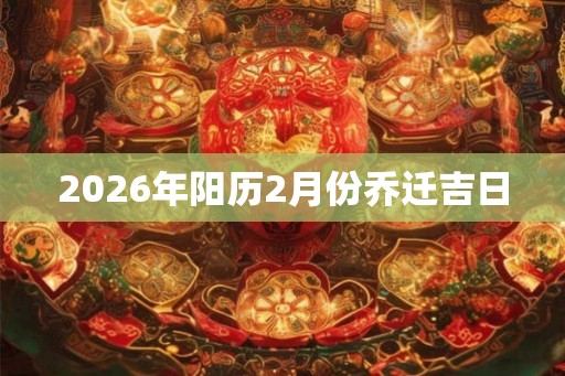 2026年阳历2月份乔迁吉日 2026年阳历2月份乔迁吉日