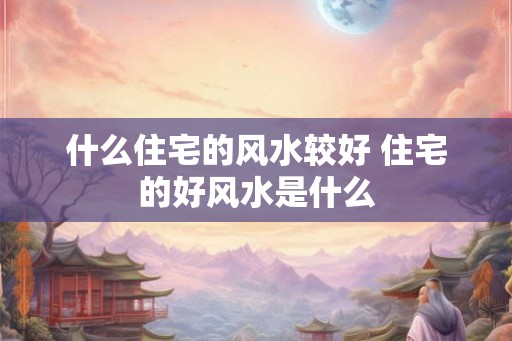 什么住宅的风水较好 住宅的好风水是什么