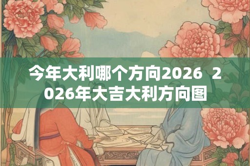 今年大利哪个方向2026 2026年大吉大利方向图 今年大利哪个方向2026 2026年大吉大利方向图