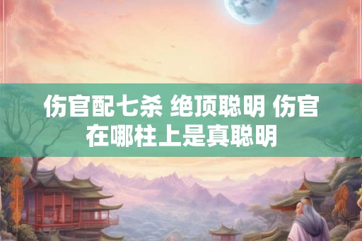 伤官配七杀 绝顶聪明 伤官在哪柱上是真聪明
