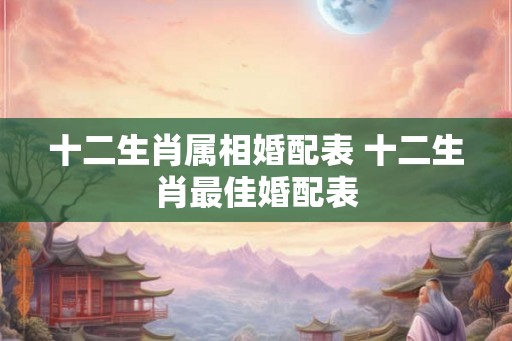 十二生肖属相婚配表 十二生肖最佳婚配表 十二生肖属相婚配表 十二生肖最佳婚配表