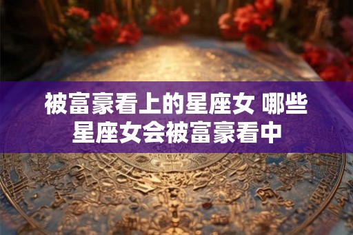 被富豪看上的星座女 哪些星座女会被富豪看中