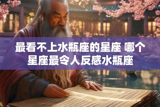 最看不上水瓶座的星座 哪个星座最令人反感水瓶座 最看不上水瓶座的星座 哪个星座最令人反感水瓶座