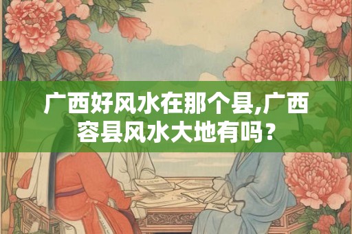 广西好风水在那个县,广西容县风水大地有吗？