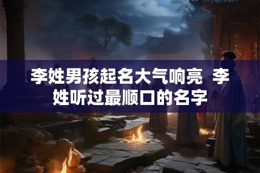李姓男孩起名大气响亮  李姓听过最顺口的名字