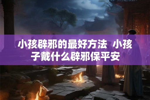 小孩辟邪的最好方法  小孩子戴什么辟邪保平安