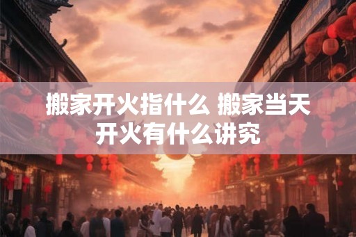 搬家开火指什么 搬家当天开火有什么讲究 搬家开火指什么 搬家当天开火有什么讲究