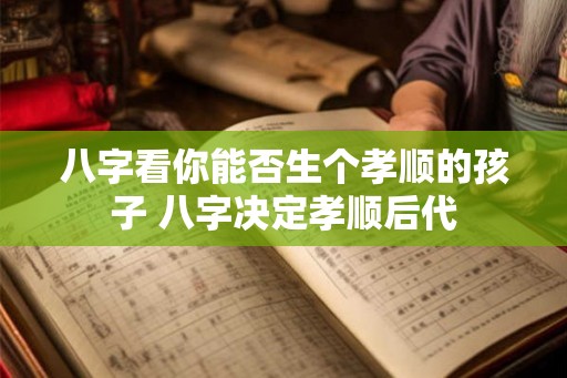 八字看你能否生个孝顺的孩子 八字决定孝顺后代