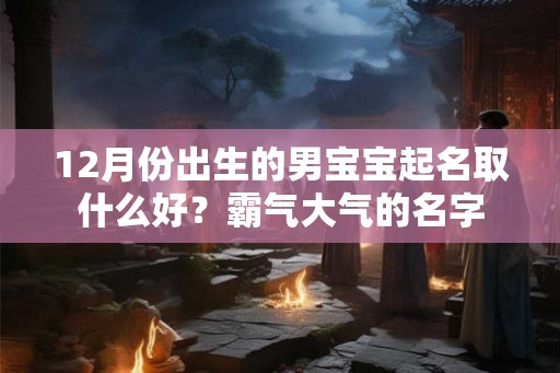 12月份出生的男宝宝起名取什么好?霸气大气的名字 12月份出生的男宝宝起名取什么好?霸气大气的名字