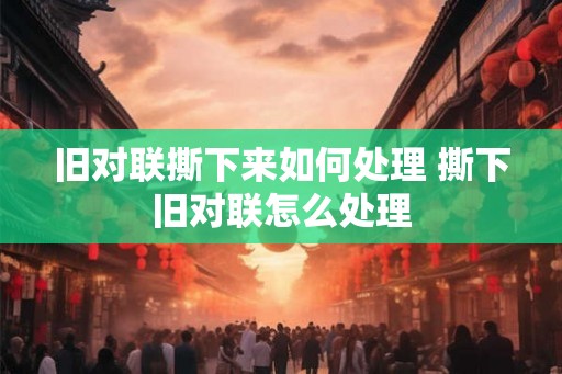 旧对联撕下来如何处理 撕下旧对联怎么处理